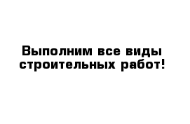 Выполним все виды строительных работ!